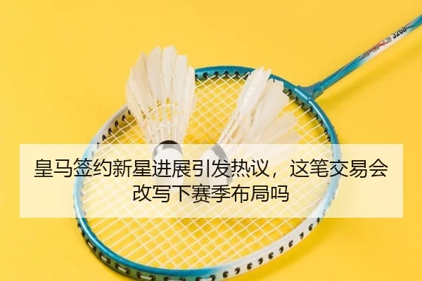皇马签约新星进展引发热议，这笔交易会改写下赛季布局吗